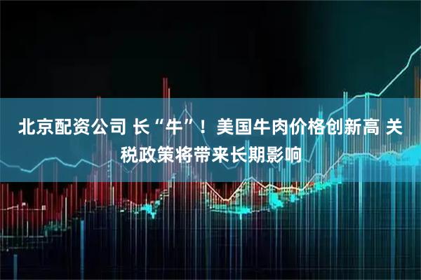 北京配资公司 长“牛”！美国牛肉价格创新高 关税政策将带来长期影响