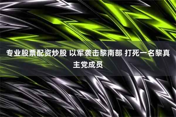 专业股票配资炒股 以军袭击黎南部 打死一名黎真主党成员