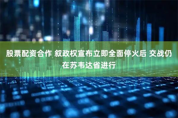 股票配资合作 叙政权宣布立即全面停火后 交战仍在苏韦达省进行