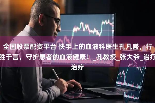 全国股票配资平台 快手上的血液科医生孔凡盛，行胜于言，守护患者的血液健康！_孔教授_张大爷_治疗