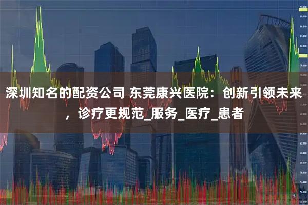 深圳知名的配资公司 东莞康兴医院：创新引领未来，诊疗更规范_服务_医疗_患者