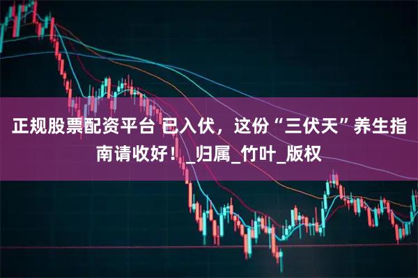 正规股票配资平台 已入伏，这份“三伏天”养生指南请收好！_归属_竹叶_版权