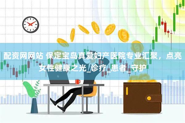 配资网网站 保定宝岛真爱妇产医院专业汇聚，点亮女性健康之光_诊疗_患者_守护