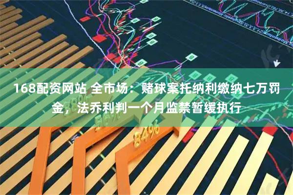 168配资网站 全市场：赌球案托纳利缴纳七万罚金，法乔利判一个月监禁暂缓执行