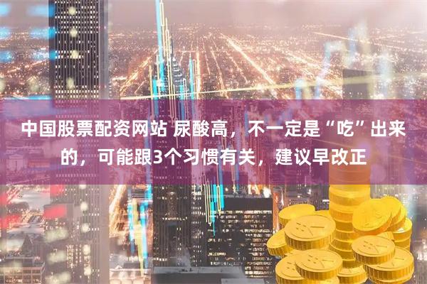 中国股票配资网站 尿酸高，不一定是“吃”出来的，可能跟3个习惯有关，建议早改正