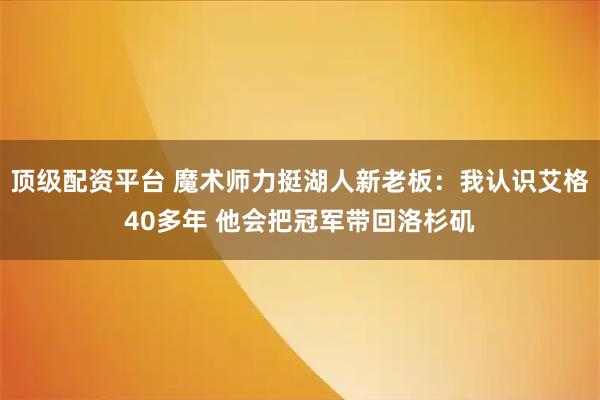 顶级配资平台 魔术师力挺湖人新老板：我认识艾格40多年 他会把冠军带回洛杉矶