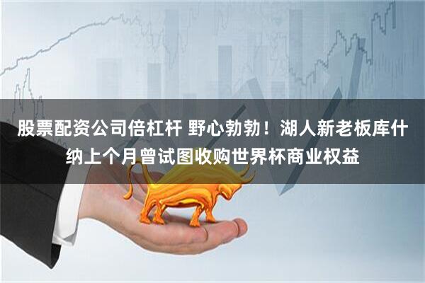 股票配资公司倍杠杆 野心勃勃！湖人新老板库什纳上个月曾试图收购世界杯商业权益