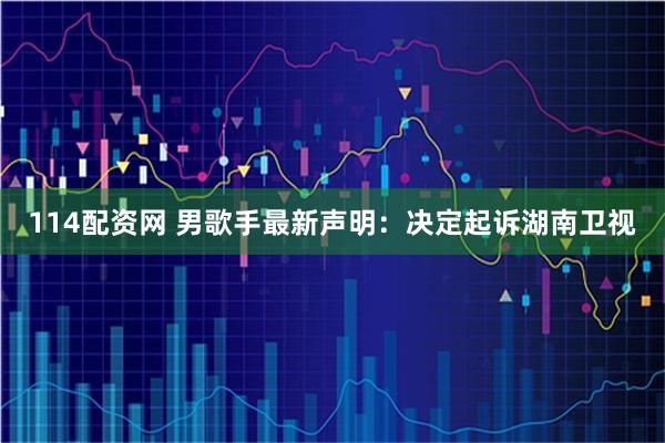 114配资网 男歌手最新声明：决定起诉湖南卫视